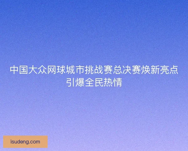 中国大众网球城市挑战赛总决赛焕新亮点引爆全民热情