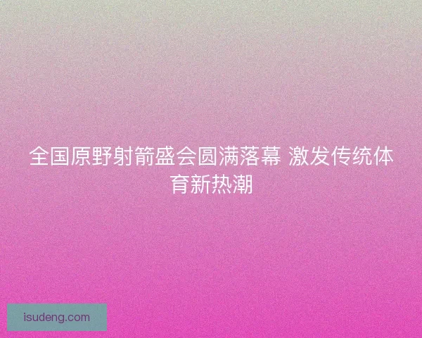 全国原野射箭盛会圆满落幕 激发传统体育新热潮