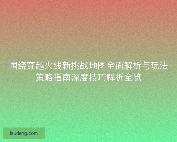 围绕穿越火线新挑战地图全面解析与玩法策略指南深度技巧解析全览