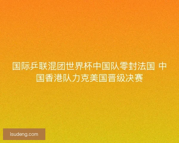 国际乒联混团世界杯中国队零封法国 中国香港队力克美国晋级决赛